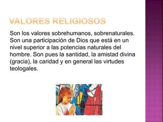 Son los valores sobrehumanos, sobrenaturales.
Son una participación de Dios que está en un
nivel superior a las potencias naturales del
hombre. Son pues la santidad, la amistad divina
(gracia), la caridad y en general las virtudes
teologales.
 