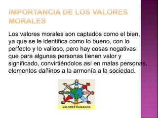 Los valores morales son captados como el bien,
ya que se le identifica como lo bueno, con lo
perfecto y lo valioso, pero hay cosas negativas
que para algunas personas tienen valor y
significado, convirtiéndolos así en malas personas,
elementos dañinos a la armonía a la sociedad.
 