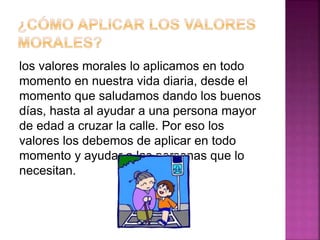 los valores morales lo aplicamos en todo
momento en nuestra vida diaria, desde el
momento que saludamos dando los buenos
días, hasta al ayudar a una persona mayor
de edad a cruzar la calle. Por eso los
valores los debemos de aplicar en todo
momento y ayudar a las personas que lo
necesitan.
 