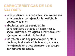  Independientes e inmutables: son los que son
y no cambian. por ejemplo: la justicia, la
belleza y el amor.
 absolutos: son los que no están
condicionados o atados a ningún hecho,
social, histórico, biológicos o individual. Por
ejemplo: la verdad o la bondad.
 Inagotables: no hay persona que agote la
nobleza, la sinceridad, la bondad, el amor.
Por ejemplo un atleta siempre se preocupa
por mejorar su marca.
 