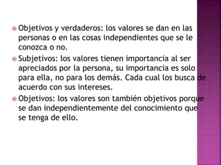  Objetivos y verdaderos: los valores se dan en las
personas o en las cosas independientes que se le
conozca o no.
 Subjetivos: los valores tienen importancia al ser
apreciados por la persona, su importancia es solo
para ella, no para los demás. Cada cual los busca de
acuerdo con sus intereses.
 Objetivos: los valores son también objetivos porque
se dan independientemente del conocimiento que
se tenga de ello.
 