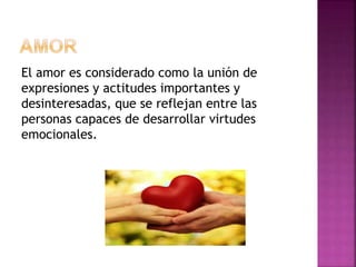 El amor es considerado como la unión de
expresiones y actitudes importantes y
desinteresadas, que se reflejan entre las
personas capaces de desarrollar virtudes
emocionales.
 