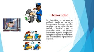 Honestidad
La honestidad es un valor o
cualidad propio de los seres
humanos que tiene una estrecha
relación con los principios de
verdad y justicia y con la
integridad moral. Una persona
honesta es aquella que procura
siempre anteponer la verdad en
sus pensamientos, expresiones y
acciones.
 