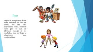 Paz
La paz es la capacidad de los
seres humanos de vivir en
calma, con una sana
convivencia social. También
tiene que ver con un
adecuado manejo de los
conflictos, para no llegar a
situaciones más
problemáticas.
 