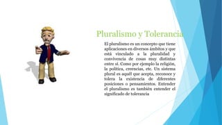 Pluralismo y Tolerancia
El pluralismo es un concepto que tiene
aplicaciones en diversos ámbitos y que
está vinculado a la pluralidad y
convivencia de cosas muy distintas
entre sí. Como por ejemplo la religión,
la política, creencias, etc. Un sistema
plural es aquél que acepta, reconoce y
tolera la existencia de diferentes
posiciones o pensamientos. Entender
el pluralismo es también entender el
significado de tolerancia
 