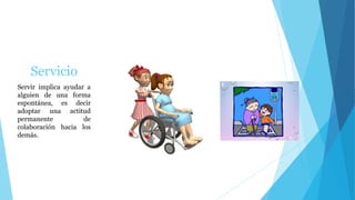 Servicio
Servir implica ayudar a
alguien de una forma
espontánea, es decir
adoptar una actitud
permanente de
colaboración hacia los
demás.
 