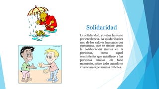 Solidaridad
La solidaridad, el valor humano
por excelencia. La solidaridad es
uno de los valores humanos por
excelencia, que se define como
la colaboración mutua en la
personas, como aquel
sentimiento que mantiene a las
personas unidas en todo
momento, sobre todo cuando se
vivencian experiencias difíciles.
 