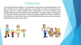 Conclusión
Los Valores Morales surgirán y se inculcarán a cada persona, primordialmente, en el
Seno Familiar, por lo cual las relaciones con el padre, la madre, los hermanos, los
abuelos, los tíos y todos aquellos otros involucrados en el seno familiar serán
indispensables para el desarrollo de estas aptitudes y en segundo lugar se inculcaran
en la Escuela donde los maestros reforzaran aquella calidad moral que la familia le
ha inculcado y la cual debe contar con la calidad adecuada, para ser estos correctos
transmisores de todos estos valores.
 