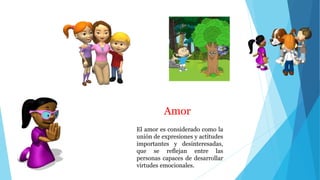 Amor
El amor es considerado como la
unión de expresiones y actitudes
importantes y desinteresadas,
que se reflejan entre las
personas capaces de desarrollar
virtudes emocionales.
 