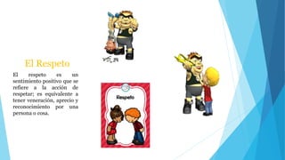 El Respeto
El respeto es un
sentimiento positivo que se
refiere a la acción de
respetar; es equivalente a
tener veneración, aprecio y
reconocimiento por una
persona o cosa.
 