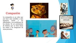 Compasión
La compasión es un valor que
nos hace más sensibles y más
humanos frente a las
dificultades y los problemas de
los demás. Es un sentimiento
de lástima que se tiene hacia
los males y las desgracias de
otras personas.
 