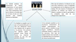 La lealtad produce un
sentimiento de fuerte
compromiso el cual puede
ser expreso o tácito hacia
otro. Este sentimiento nace
por el afecto y el cariño que
se le tiene al otro ser. Una
persona leal también
práctica la fidelidad.
La lealtad es cumplir con lo
que se ha prometido pero no
solo por obligación moral
sino también por el aprecio
a la persona. Una persona
leal además aplica la
gratitud como forma de
honrar esa relación o
amistad ya sea con una
persona o animal.
Otro tipo de lealtad es la laboral en este
caso hace referencia a que el empleado
se comprometa con la empresa en la que
trabaja. De esta manera el trabajador se
esforzara en realizar sus tareas, no
faltara y ayudara en todo lo que pueda a
la compañía más allá de sus
obligaciones específicas.
A los animales también se les
reconocen sentimientos de
lealtad especialmente los
perros, gatos y caballos ya que
logran establecer vínculos
realmente fuertes y leales con
las personas. Este tipo de
lealtad animal está asociado a
la fidelidad hacia los humanos
de forma incondicional.
 