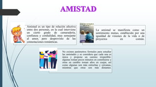 Amistad es un tipo de relación afectiva
entre dos personas, en la cual interviene
un cierto grado de camaradería,
confianza y cordialidad, muy semejante
al amor, pero desprovisto de las
connotaciones románticas.
La amistad se manifiesta como un
sentimiento mutuo, establecido por una
igualdad de visiones de la vida o de
proyectos en común.
No existen parámetros formales para estudiar
las amistades y se considera que cada una es
única y propone un camino irrepetible:
algunas toman pocos minutos en constituirse y
otras en cambio toman años en cuajar, así
como algunas son más estrechas y cercanas,
mientras que otras son más distantes.
 