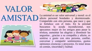 VALOR
AMISTAD
La amistad es un valor universal y moral: es el
afecto personal bondades y desinteresado.
Compartido con otra persona, que nace y que
se fortalece con el trato. En la amistad
buscamos la ayuda incondicional, nos
apoyamos mejor en los amigos para pasar la
tristeza, aumentar las alegrías y disminuir las
angustias , gracias a su compañía y afecto, es
sentirse a gusto con otra persona, confiar,
conversar y compartir sentimientos, gustos
opiniones creencias y proyectos. Es tener áreas
en común, sinceridad y lealtad.
 