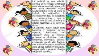 La amistad es una relación
afectiva que se puede establecer
entre dos o más individuos, a la
cual están asociados valores
fundamentales como el amor, la
lealtad, la solidaridad, la
incondicionalidad, la sinceridad
y el compromiso, y que se
cultiva con el trato asiduo y el
interés recíproco a lo largo del
tiempo.
La amistad puede surgir entre
hombres y mujeres, novios,
esposos, familiares con
cualquier clase de vínculo,
personas de distintas edades,
religiones, ideologías, culturas,
extracción social, etc. Incluso,
una amistad se puede establecer
entre un ser humano y un animal
(no por nada el perro es el mejor
amigo del hombre).
 