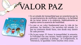 VALOR PAZ
• Es un estado de tranquilidad que se caracteriza por la
no permanencia de conflictos violentos y la facilidad
de no tener temor a la violencia. Habitualmente se
explica como la ausencia de hostilidad.
• La paz es un valor fundamental para la vida de las
personas, las familias y las naciones del mundo. La
paz no comienza desde fuera, sino desde muy dentro
de cada persona.
• De la paz surge: El Amor, la tranquilidad, la armonía,
la Felicidad con uno mismo, buena energía por parte
personal y espiritual, el dialogo , la Comprensión, la
Tolerancia, la Igualdad. Entre muchas otras cosas.
 