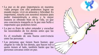 • La paz es de gran importancia en nuestras
vidas porque con ella podremos lograr un
mundo mejor, vivir en armonía y felicidad. Es
importante, tenerla con nosotros mismos para
poder transmitírsela a otros, y la mejor
manera es obrando bien en la vida, ya que
una conciencia tranquila es la paz más bella e
importante que podemos tener.
• La paz es fruto de saber entender y escuchar
las necesidades de los demás antes que las
nuestras.
Es el resultado de una buena convivencia
entre las personas.
• Las personas que tienen buen humor, que
alegran la vida de los demás, que hacen reír a
quien tienen al lado, también harán que las
personas cercanas estén en paz.
 