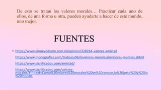 De esto se tratan los valores morales… Practicar cada uno de
ellos, de una forma u otra, pueden ayudarte a hacer de este mundo,
uno mejor.
FUENTES
• https://www.elnuevodiario.com.ni/opinion/328264-valores-amistad
https://www.monografias.com/trabajos96/lovalores-morales/lovalores-morales.shtml
https://www.significados.com/amistad/
https://www.significados.com/valores-
morales/#:~:text=Como%20valores%20morales%20se%20conoce,lo%20justo%20y%20lo
%20injusto.
 
