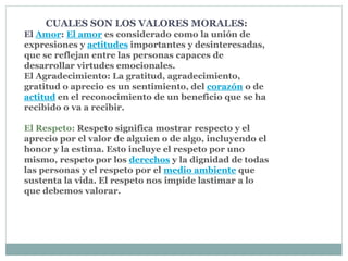 CUALES SON LOS VALORES MORALES:
El Amor: El amor es considerado como la unión de
expresiones y actitudes importantes y desinteresadas,
que se reflejan entre las personas capaces de
desarrollar virtudes emocionales.
El Agradecimiento: La gratitud, agradecimiento,
gratitud o aprecio es un sentimiento, del corazón o de
actitud en el reconocimiento de un beneficio que se ha
recibido o va a recibir.
El Respeto: Respeto significa mostrar respecto y el
aprecio por el valor de alguien o de algo, incluyendo el
honor y la estima. Esto incluye el respeto por uno
mismo, respeto por los derechos y la dignidad de todas
las personas y el respeto por el medio ambiente que
sustenta la vida. El respeto nos impide lastimar a lo
que debemos valorar.
 