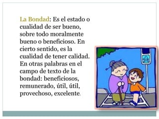 La Bondad: Es el estado o
cualidad de ser bueno,
sobre todo moralmente
bueno o beneficioso. En
cierto sentido, es la
cualidad de tener calidad.
En otras palabras en el
campo de texto de la
bondad: beneficiosos,
remunerado, útil, útil,
provechoso, excelente.
 