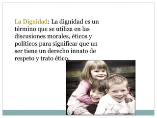 La Dignidad: La dignidad es un
término que se utiliza en las
discusiones morales, éticos y
políticos para significar que un
ser tiene un derecho innato de
respeto y trato ético.
 