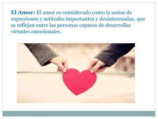 El Amor: El amor es considerado como la union de
expresiones y actitudes importantes y desinteresadas, que
se reflejan entre las personas capaces de desarrollar
virtudes emocionales.
 