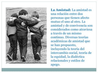 La Amistad: La amistad es
una relación entre dos
personas que tienen afecto
mutuo el uno al otro. La
amistad y de convivencia son
considerados como atraviesa
a través de un mismo
continuo. Diversas teorías
académicas de amistad que
se han propuesto,
incluyendo la teoría del
intercambio social, teoría de
la equidad, la dialéctica
relacionales y estilos de
apego.
 