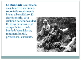 La Bondad: Es el estado
o cualidad de ser bueno,
sobre todo moralmente
bueno o beneficioso. En
cierto sentido, es la
cualidad de tener calidad.
En otras palabras en el
campo de texto de la
bondad: beneficiosos,
remunerado, útil,
provechoso, excelente.
 
