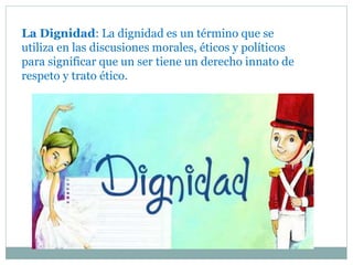 La Dignidad: La dignidad es un término que se
utiliza en las discusiones morales, éticos y políticos
para significar que un ser tiene un derecho innato de
respeto y trato ético.
 