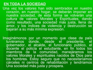 EN TODA LA SOCIEDAD
Una vez los valores han sido sembrados en nuestro
corazón, en nuestro hogar, se deberán imponer en
nuestra sociedad, de esta forma se volverán una
cultura de valores Morales y Espirituales, dando
como resultado, una sociedad más justa, llena de
amor, y los índices de violencia y destrucción se
bajaran a su más mínima expresión.
Imaginémonos por un momento que clase de país
tuviéramos donde, desde el presidente, el
gobernador, el alcalde, el funcionario público, el
docente el policía el estudiante, en fin todos los
miembros de la comunidad, manejáramos los
valores Morales y espirituales nacidos de Dios para
los hombres. Estoy seguro que no necesitaríamos
cárceles ni centros de rehabilitación y tendríamos
Una sociedad más justa y prospera.
 
