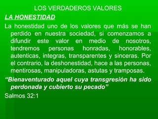 LOS VERDADEROS VALORES
LA HONESTIDAD
La honestidad uno de los valores que más se han
perdido en nuestra sociedad, si comenzamos a
difundir este valor en medio de nosotros,
tendremos personas honradas, honorables,
autenticas, integras, transparentes y sinceras. Por
el contrario, la deshonestidad, hace a las personas,
mentirosas, manipuladoras, astutas y tramposas.
“Bienaventurado aquel cuya transgresión ha sido
perdonada y cubierto su pecado”
Salmos 32:1
 