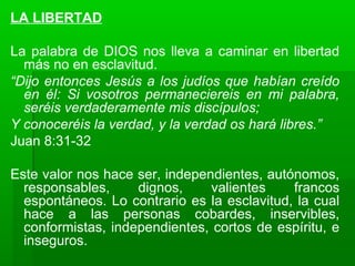 LA LIBERTAD
La palabra de DIOS nos lleva a caminar en libertad
más no en esclavitud.
“Dijo entonces Jesús a los judíos que habían creído
en él: Si vosotros permaneciereis en mi palabra,
seréis verdaderamente mis discípulos;
Y conoceréis la verdad, y la verdad os hará libres.”
Juan 8:31-32
Este valor nos hace ser, independientes, autónomos,
responsables, dignos, valientes francos
espontáneos. Lo contrario es la esclavitud, la cual
hace a las personas cobardes, inservibles,
conformistas, independientes, cortos de espíritu, e
inseguros.
 