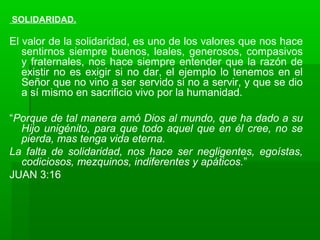 SOLIDARIDAD.
El valor de la solidaridad, es uno de los valores que nos hace
sentirnos siempre buenos, leales, generosos, compasivos
y fraternales, nos hace siempre entender que la razón de
existir no es exigir si no dar, el ejemplo lo tenemos en el
Señor que no vino a ser servido si no a servir, y que se dio
a sí mismo en sacrificio vivo por la humanidad.
“Porque de tal manera amó Dios al mundo, que ha dado a su
Hijo unigénito, para que todo aquel que en él cree, no se
pierda, mas tenga vida eterna.
La falta de solidaridad, nos hace ser negligentes, egoístas,
codiciosos, mezquinos, indiferentes y apáticos.”
JUAN 3:16
 
