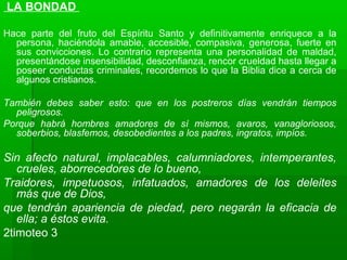 LA BONDAD
Hace parte del fruto del Espíritu Santo y definitivamente enriquece a la
persona, haciéndola amable, accesible, compasiva, generosa, fuerte en
sus convicciones. Lo contrario representa una personalidad de maldad,
presentándose insensibilidad, desconfianza, rencor crueldad hasta llegar a
poseer conductas criminales, recordemos lo que la Biblia dice a cerca de
algunos cristianos.
También debes saber esto: que en los postreros días vendrán tiempos
peligrosos.
Porque habrá hombres amadores de sí mismos, avaros, vanagloriosos,
soberbios, blasfemos, desobedientes a los padres, ingratos, impíos.
Sin afecto natural, implacables, calumniadores, intemperantes,
crueles, aborrecedores de lo bueno,
Traidores, impetuosos, infatuados, amadores de los deleites
más que de Dios,
que tendrán apariencia de piedad, pero negarán la eficacia de
ella; a éstos evita.
2timoteo 3
 