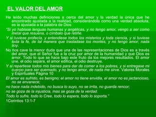 EL VALOR DEL AMOR
He leído muchas definiciones a cerca del amor y la verdad la única que he
encontrado ajustada a la realidad, considerándola como una verdad absoluta,
es la ajustada a la palabra de Dios
“Si yo hablase lenguas humanas y angélicas, y no tengo amor, vengo a ser como
metal que resuena, o címbalo que retiñe.
Y si tuviese profecía, y entendiese todos los misterios y toda ciencia, y si tuviese
toda la fe, de tal manera que trasladase los montes, y no tengo amor, nada
soy.
No nos cave la menor duda que una de las representaciones de Dios es a través
del amor, que el Señor fue a la cruz por amor de la humanidad y que Dios es
amor. Todo lo que se hace bajo este fruto da los mejores resultados. El amor
une, el odio separa, el amor edifica, el odio destruye.
Y si repartiese todos mis bienes para dar de comer a los pobres, y si entregase mi
cuerpo para ser quemado, y no tengo amor, de nada me sirve. Valores Morales
y Espirituales Página 10
El amor es sufrido, es benigno; el amor no tiene envidia, el amor no es jactancioso,
no se envanece;
no hace nada indebido, no busca lo suyo, no se irrita, no guarda rencor;
no se goza de la injusticia, mas se goza de la verdad.
Todo lo sufre, todo lo Cree, todo lo espera, todo lo soporta.”
1Corintios 13:1-7
 