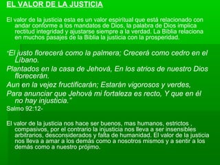 EL VALOR DE LA JUSTICIA
El valor de la justicia esta es un valor espiritual que está relacionado con
andar conforme a los mandatos de Dios, la palabra de Dios implica
rectitud integridad y ajustarse siempre a la verdad. La Biblia relaciona
en muchos pasajes de la Biblia la justicia con la prosperidad.
“El justo florecerá como la palmera; Crecerá como cedro en el
Líbano.
Plantados en la casa de Jehová, En los atrios de nuestro Dios
florecerán.
Aun en la vejez fructificarán; Estarán vigorosos y verdes,
Para anunciar que Jehová mi fortaleza es recto, Y que en él
no hay injusticia.”
Salmo 92:12-
El valor de la justicia nos hace ser buenos, mas humanos, estrictos ,
compasivos, por el contrario la injusticia nos lleva a ser insensibles
arbitrarios, desconsiderados y falta de humanidad. El valor de la justicia
nos lleva a amar a los demás como a nosotros mismos y a sentir a los
demás como a nuestro prójimo.
 