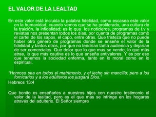 EL VALOR DE LA LEALTAD
En este valor está incluida la palabra fidelidad, como escasea este valor
en la humanidad, cuando vemos que se ha proliferado, una cultura de
la traición, la infidelidad; es lo que los noticieros, programas de t.v y
revistas nos presentan todos los días, por cuenta de programas como
el cartel de los sapos, el capo, entre otras. Que tristeza que no puede
haber otro género de programas donde se enseñe el valor de la
fidelidad y tantos otros, por que no tendrían tanta audiencia y dejarían
de ser comerciales. Que dolor que lo que mas se vende, lo que más
atrae, lo que más cautiva es lo que enseña antivalores. Y es por eso
que tenemos la sociedad enferma, tanto en lo moral como en lo
espiritual.
“Honroso sea en todos el matrimonio, y el lecho sin mancilla; pero a los
fornicarios y a los adúlteros los juzgará Dios.”
Hebreos 13:4
Que bonito es enseñarles a nuestros hijos con nuestro testimonio el
valor de la lealtad, pero es el que mas se infringe en los hogares
através del adulterio. El Señor siempre
 