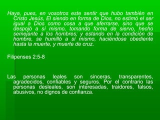 Haya, pues, en vosotros este sentir que hubo también en
Cristo Jesús, El siendo en forma de Dios, no estimó el ser
igual a Dios como cosa a que aferrarse, sino que se
despojó a sí mismo, tomando forma de siervo, hecho
semejante a los hombres; y estando en la condición de
hombre, se humilló a sí mismo, haciéndose obediente
hasta la muerte, y muerte de cruz.
Filipenses 2:5-8
Las personas leales son sinceras, transparentes,
agradecidos, confiables y seguros. Por el contrario las
personas desleales, son interesadas, traidores, falsos,
abusivos, no dignos de confianza.
 