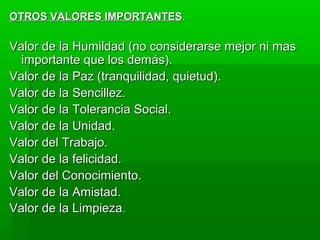 OTROS VALORES IMPORTANTESOTROS VALORES IMPORTANTES..
Valor de la Humildad (no considerarse mejor ni masValor de la Humildad (no considerarse mejor ni mas
importante que los demás).importante que los demás).
Valor de la Paz (tranquilidad, quietud).Valor de la Paz (tranquilidad, quietud).
Valor de la Sencillez.Valor de la Sencillez.
Valor de la Tolerancia Social.Valor de la Tolerancia Social.
Valor de la Unidad.Valor de la Unidad.
Valor del Trabajo.Valor del Trabajo.
Valor de la felicidad.Valor de la felicidad.
Valor del Conocimiento.Valor del Conocimiento.
Valor de la Amistad.Valor de la Amistad.
Valor de la LimpiezaValor de la Limpieza..
 