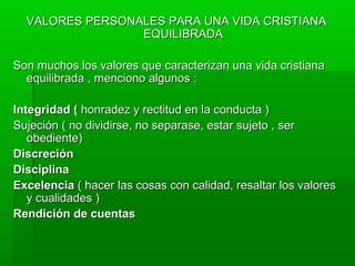 VALORES PERSONALES PARA UNA VIDA CRISTIANAVALORES PERSONALES PARA UNA VIDA CRISTIANA
EQUILIBRADAEQUILIBRADA
Son muchos los valores que caracterizan una vida cristianaSon muchos los valores que caracterizan una vida cristiana
equilibrada , menciono algunos :equilibrada , menciono algunos :
Integridad (Integridad ( honradez y rectitud en la conducta )honradez y rectitud en la conducta )
Sujeción ( no dividirse, no separase, estar sujeto , serSujeción ( no dividirse, no separase, estar sujeto , ser
obediente)obediente)
DiscreciónDiscreción
DisciplinaDisciplina
ExcelenciaExcelencia ( hacer las cosas con calidad, resaltar los valores( hacer las cosas con calidad, resaltar los valores
y cualidades )y cualidades )
Rendición de cuentasRendición de cuentas
 