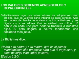 LOS VALORES DEBEMOS APRENDERLOS Y
REPRODUCIRLOS
Definitivamente urge que estos valores los adoptemos como
propios, que se vuelvan parte integral de cada persona. Que
los padres de familia renunciemos a los antivalores y les
digamos si a los valores. Que se vuelvan una cultura. un
habito en cada uno para poderlo trasmitir a nuestros
hijos. Si esto llegara a ocurrir tendríamos una
sociedad más justa.
La Biblia nos dice:
“Honra a tu padre y a tu madre, que es el primer
mandamiento con promesa; para que te vaya bien, y
seas de larga vida sobre la tierra.”
Efesios 6:2-3.
 