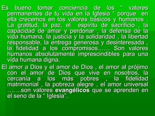 Es bueno tomar conciencia de los “ valoresEs bueno tomar conciencia de los “ valores
permanentes de tu vida en la Iglesia “ porque enpermanentes de tu vida en la Iglesia “ porque en
ella crecemos en los valores básicos y humanos .ella crecemos en los valores básicos y humanos .
La gratitud, la paz, el espíritu de sacrificio , laLa gratitud, la paz, el espíritu de sacrificio , la
capacidad de amar y perdonar , la defensa de lacapacidad de amar y perdonar , la defensa de la
vida humana, la justicia y la solidaridad , la libertadvida humana, la justicia y la solidaridad , la libertad
responsable, la entrega generosa y desinteresada ,responsable, la entrega generosa y desinteresada ,
la fidelidad a los compromisos…… Son valoresla fidelidad a los compromisos…… Son valores
humanos absolutamente imprescindibles para unahumanos absolutamente imprescindibles para una
vida humana digna.vida humana digna.
El amor a Dios y el amor de Dios , el amor al prójimoEl amor a Dios y el amor de Dios , el amor al prójimo
con el amor de Dios que vive en nosotros, lacon el amor de Dios que vive en nosotros, la
cercanía a los más pobres , la fidelidadcercanía a los más pobres , la fidelidad
matrimonial , la pobreza alegre , el amor universalmatrimonial , la pobreza alegre , el amor universal
…….son valores…….son valores evangélicosevangélicos que se aprenden enque se aprenden en
el seno de la “ Iglesia”.el seno de la “ Iglesia”.
 