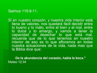 Salmos 119:9-11.
Si en nuestro corazón, y nuestra vida interior está
llena de valores, nos quedará fácil decidir entre
lo bueno y lo malo, entre el bien y el mal, entre
lo dulce y lo amargo, y vamos a tener la
capacidad de desechar lo que está mal,
recuerda que de lo que tenemos en nuestro
interior de eso es lo que afloramos en todas
nuestra actuaciones de la vida, nada mas que
la Biblia dice que:
“De la abundancia del corazón, habla la boca."
Mateo 12:34
 
