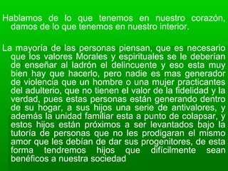 Hablamos de lo que tenemos en nuestro corazón,
damos de lo que tenemos en nuestro interior.
La mayoría de las personas piensan, que es necesario
que los valores Morales y espirituales se le deberían
de enseñar al ladrón el delincuente y eso esta muy
bien hay que hacerlo, pero nadie es mas generador
de violencia que un hombre o una mujer practicantes
del adulterio, que no tienen el valor de la fidelidad y la
verdad, pues estas personas están generando dentro
de su hogar, a sus hijos una serie de antivalores, y
además la unidad familiar esta a punto de colapsar, y
estos hijos están próximos a ser levantados bajo la
tutoría de personas que no les prodigaran el mismo
amor que les debían de dar sus progenitores, de esta
forma tendremos hijos que difícilmente sean
benéficos a nuestra sociedad
 