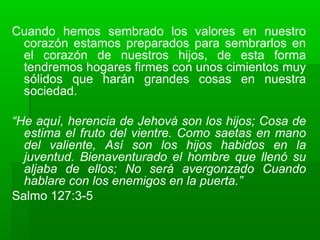 Cuando hemos sembrado los valores en nuestro
corazón estamos preparados para sembrarlos en
el corazón de nuestros hijos, de esta forma
tendremos hogares firmes con unos cimientos muy
sólidos que harán grandes cosas en nuestra
sociedad.
“He aquí, herencia de Jehová son los hijos; Cosa de
estima el fruto del vientre. Como saetas en mano
del valiente, Así son los hijos habidos en la
juventud. Bienaventurado el hombre que llenó su
aljaba de ellos; No será avergonzado Cuando
hablare con los enemigos en la puerta.”
Salmo 127:3-5
 