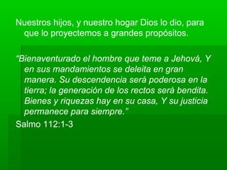 Nuestros hijos, y nuestro hogar Dios lo dio, para
que lo proyectemos a grandes propósitos.
“Bienaventurado el hombre que teme a Jehová, Y
en sus mandamientos se deleita en gran
manera. Su descendencia será poderosa en la
tierra; la generación de los rectos será bendita.
Bienes y riquezas hay en su casa, Y su justicia
permanece para siempre.”
Salmo 112:1-3
 