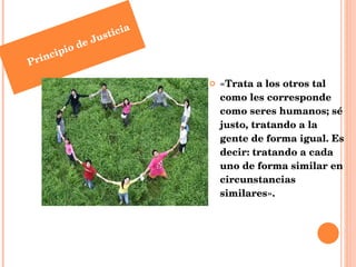 «Trata a los otros tal como les corresponde como seres humanos; sé justo, tratando a la gente de forma igual. Es decir: tratando a cada uno de forma similar en circunstancias similares». Principio de Justicia 