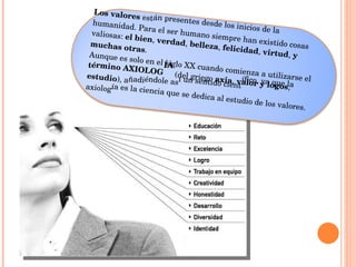 Los valores  están presentes desde los inicios de la humanidad. Para el ser humano siempre han existido cosas valiosas:  el bien ,  verdad ,  belleza ,  felicidad ,  virtud ,  y muchas otras .  Aunque es solo en el siglo XX cuando comienza a utilizarse el  término AXIOLOGÍA  (del griego  axia ,  valor y logos ,  estudio ), añadiéndole así un sentido científico, ya que la axiología es la ciencia que se dedica al estudio de los valores. 