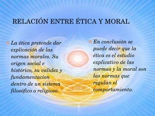 RELACIÓN ENTRE ÉTICA Y MORAL La ética pretende dar explicación de las normas morales. Su origen social e histórico, su validez y fundamentacion dentro de un sistema filosófico o religioso. En conclusión se puede decir que la ética es el estudio explicativo de las normas y la moral son las normas que regulan el comportamiento. 