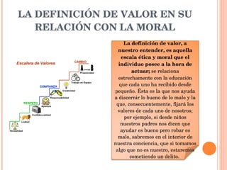 LA DEFINICIÓN DE VALOR EN SU RELACIÓN CON LA MORAL La definición de valor, a nuestro entender, es aquella escala ética y moral que el individuo posee a la hora de actuar;  se relaciona estrechamente con la educación que cada uno ha recibido desde pequeño. Ésta es la que nos ayuda a discernir lo bueno de lo malo y la que, consecuentemente, fijará los valores de cada uno de nosotros; por ejemplo, si desde niños nuestros padres nos dicen que ayudar es bueno pero robar es malo, sabremos en el interior de nuestra conciencia, que si tomamos algo que no es nuestro, estaremos cometiendo un delito.  